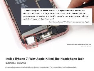 sophiedennis@
— Dan Riccio, Senior VP of hardware engineering, Apple
Inside iPhone 7: Why Apple Killed The Headphone Jack
Buzzfeed, 7 Sep 2016
www.buzzfeednews.com/article/johnpaczkowski/inside-iphone-7-why-apple-killed-the-headphone-jack
iFixit / Via ifixit.com
The iPhone's 3.5-millimeter headphone jack.
 