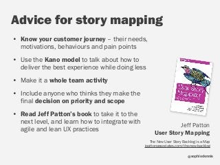 sophiedennis@
Advice for story mapping
• Know your customer journey – their needs,
motivations, behaviours and pain points
• Use the Kano model to talk about how to
deliver the best experience while doing less
• Make it a whole team activity
• Include anyone who thinks they make the
final decision on priority and scope
• Read Jeff Patton’s book to take it to the
next level, and learn how to integrate with
agile and lean UX practices
Jeff Patton  
User Story Mapping  
The New User Story Backlog is a Map  
jpattonassociates.com/the-new-backlog
 