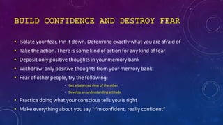 BUILD CONFIDENCE AND DESTROY FEAR
• Isolate your fear. Pin it down. Determine exactly what you are afraid of
• Take the ac...
