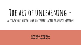 The art of unlearning -
A conscious choice for successful agile transformation
SAVITA PAHUJA
@savitapahuja
 