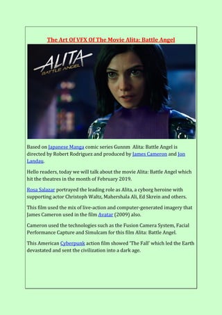 The Art Of VFX Of The Movie Alita: Battle Angel
Based on Japanese Manga comic series Gunnm Alita: Battle Angel is
directed by Robert Rodriguez and produced by James Cameron and Jon
Landau.
Hello readers, today we will talk about the movie Alita: Battle Angel which
hit the theatres in the month of February 2019.
Rosa Salazar portrayed the leading role as Alita, a cyborg heroine with
supporting actor Christoph Waltz, Mahershala Ali, Ed Skrein and others.
This film used the mix of live-action and computer-generated imagery that
James Cameron used in the film Avatar (2009) also.
Cameron used the technologies such as the Fusion Camera System, Facial
Performance Capture and Simulcam for this film Alita: Battle Angel.
This American Cyberpunk action film showed ‘The Fall’ which led the Earth
devastated and sent the civilization into a dark age.
 