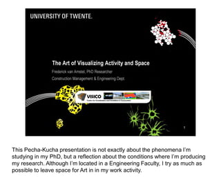 This Pecha-Kucha presentation is not exactly about the phenomena I’m
studying in my PhD, but a reflection about the conditions where I’m producing
my research. Although I’m located in a Engineering Faculty, I try as much as
possible to leave space for Art in in my work activity.




                                                                                1
 