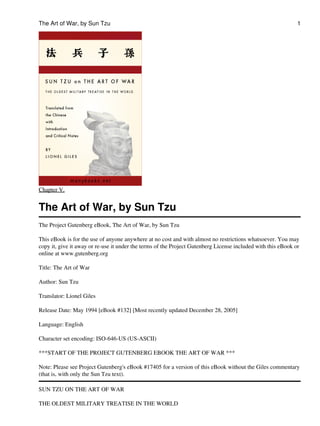 The Art of War, by Sun Tzu                                                                                    1




Chapter V.


The Art of War, by Sun Tzu
The Project Gutenberg eBook, The Art of War, by Sun Tzu

This eBook is for the use of anyone anywhere at no cost and with almost no restrictions whatsoever. You may
copy it, give it away or re-use it under the terms of the Project Gutenberg License included with this eBook or
online at www.gutenberg.org

Title: The Art of War

Author: Sun Tzu

Translator: Lionel Giles

Release Date: May 1994 [eBook #132] [Most recently updated December 28, 2005]

Language: English

Character set encoding: ISO-646-US (US-ASCII)

***START OF THE PROJECT GUTENBERG EBOOK THE ART OF WAR ***

Note: Please see Project Gutenberg's eBook #17405 for a version of this eBook without the Giles commentary
(that is, with only the Sun Tzu text).

SUN TZU ON THE ART OF WAR

THE OLDEST MILITARY TREATISE IN THE WORLD
 