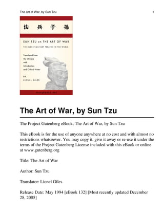 The Art of War, by Sun Tzu
The Project Gutenberg eBook, The Art of War, by Sun Tzu
This eBook is for the use of anyone anywhere at no cost and with almost no
restrictions whatsoever. You may copy it, give it away or re-use it under the
terms of the Project Gutenberg License included with this eBook or online
at www.gutenberg.org
Title: The Art of War
Author: Sun Tzu
Translator: Lionel Giles
Release Date: May 1994 [eBook 132] [Most recently updated December
28, 2005]
The Art of War, by Sun Tzu 1
 
