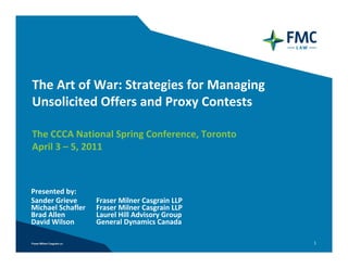The Art of War: Strategies for Managing 
Unsolicited Offers and Proxy Contests

The CCCA National Spring Conference, Toronto
April 3 – 5, 2011



Presented by:
Sander Grieve      Fraser Milner Casgrain LLP 
Michael Schafler   Fraser Milner Casgrain LLP
Brad Allen         Laurel Hill Advisory Group
David Wilson       General Dynamics Canada

                                                 1
 
