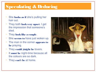 Speculating & Deducing
• She looks as if she’s pulling her
hair out.
• They both lookvery upset. I get
the impression that someone’s
died.
• They looklike a couple.
• She seems to have just woken up.
• The man in the corner appears to
be praying.
• They could /might be lovers.
• It must be night-time because all
the colours are so dark.
• They can’t be at home.
 