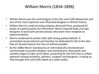 William Morris (1834-1896)
• William Morris was the central figure in the Arts and Crafts Movement and
one of the most important and influential designers in British History.
• William Morris’s small printing company, Kelmcott Press, produced 53
books of superb quality and refinement. Morris inspired book and type
designers to work with private presses who were more receptive to
experimentation.
• Morris combined his artistic skills with strong political beliefs. A
committed conservationist and Socialist, he dedicated his life to the idea
that art should improve the lives of ordinary people.
• By the 1880s Morris had become an internationally renowned and
commercially successful designer and manufacturer. New guilds and
societies began to take up his ideas, presenting for the first time a unified
approach among architects, painters, sculptors and designers. In doing so,
they brought Arts and Crafts ideals to a wider public.
 