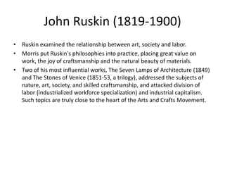 John Ruskin (1819-1900)
• Ruskin examined the relationship between art, society and labor.
• Morris put Ruskin's philosophies into practice, placing great value on
work, the joy of craftsmanship and the natural beauty of materials.
• Two of his most influential works, The Seven Lamps of Architecture (1849)
and The Stones of Venice (1851-53, a trilogy), addressed the subjects of
nature, art, society, and skilled craftsmanship, and attacked division of
labor (industrialized workforce specialization) and industrial capitalism.
Such topics are truly close to the heart of the Arts and Crafts Movement.
 