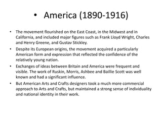• America (1890-1916)
• The movement flourished on the East Coast, in the Midwest and in
California, and included major figures such as Frank Lloyd Wright, Charles
and Henry Greene, and Gustav Stickley.
• Despite its European origins, the movement acquired a particularly
American form and expression that reflected the confidence of the
relatively young nation.
• Exchanges of ideas between Britain and America were frequent and
visible. The work of Ruskin, Morris, Ashbee and Baillie Scott was well
known and had a significant influence.
• But American Arts and Crafts designers took a much more commercial
approach to Arts and Crafts, but maintained a strong sense of individuality
and national identity in their work.
 