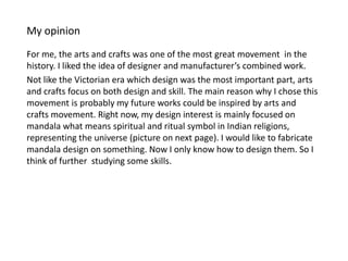 My opinion
For me, the arts and crafts was one of the most great movement in the
history. I liked the idea of designer and manufacturer’s combined work.
Not like the Victorian era which design was the most important part, arts
and crafts focus on both design and skill. The main reason why I chose this
movement is probably my future works could be inspired by arts and
crafts movement. Right now, my design interest is mainly focused on
mandala what means spiritual and ritual symbol in Indian religions,
representing the universe (picture on next page). I would like to fabricate
mandala design on something. Now I only know how to design them. So I
think of further studying some skills.
 