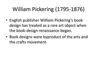 William Pickering (1795-1876)
• English publisher William Pickering’s book
design has treated as a rare art object when
the book-design renaissance began.
• Book designs were byproduct of the arts and
the crafts movement.
 