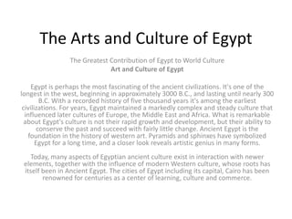 The Arts and Culture of Egypt
                 The Greatest Contribution of Egypt to World Culture
                              Art and Culture of Egypt

     Egypt is perhaps the most fascinating of the ancient civilizations. It's one of the
longest in the west, beginning in approximately 3000 B.C., and lasting until nearly 300
         B.C. With a recorded history of five thousand years it's among the earliest
 civilizations. For years, Egypt maintained a markedly complex and steady culture that
  influenced later cultures of Europe, the Middle East and Africa. What is remarkable
  about Egypt's culture is not their rapid growth and development, but their ability to
        conserve the past and succeed with fairly little change. Ancient Egypt is the
    foundation in the history of western art. Pyramids and sphinxes have symbolized
       Egypt for a long time, and a closer look reveals artistic genius in many forms.
   Today, many aspects of Egyptian ancient culture exist in interaction with newer
 elements, together with the influence of modern Western culture, whose roots has
 itself been in Ancient Egypt. The cities of Egypt including its capital, Cairo has been
        renowned for centuries as a center of learning, culture and commerce.
 