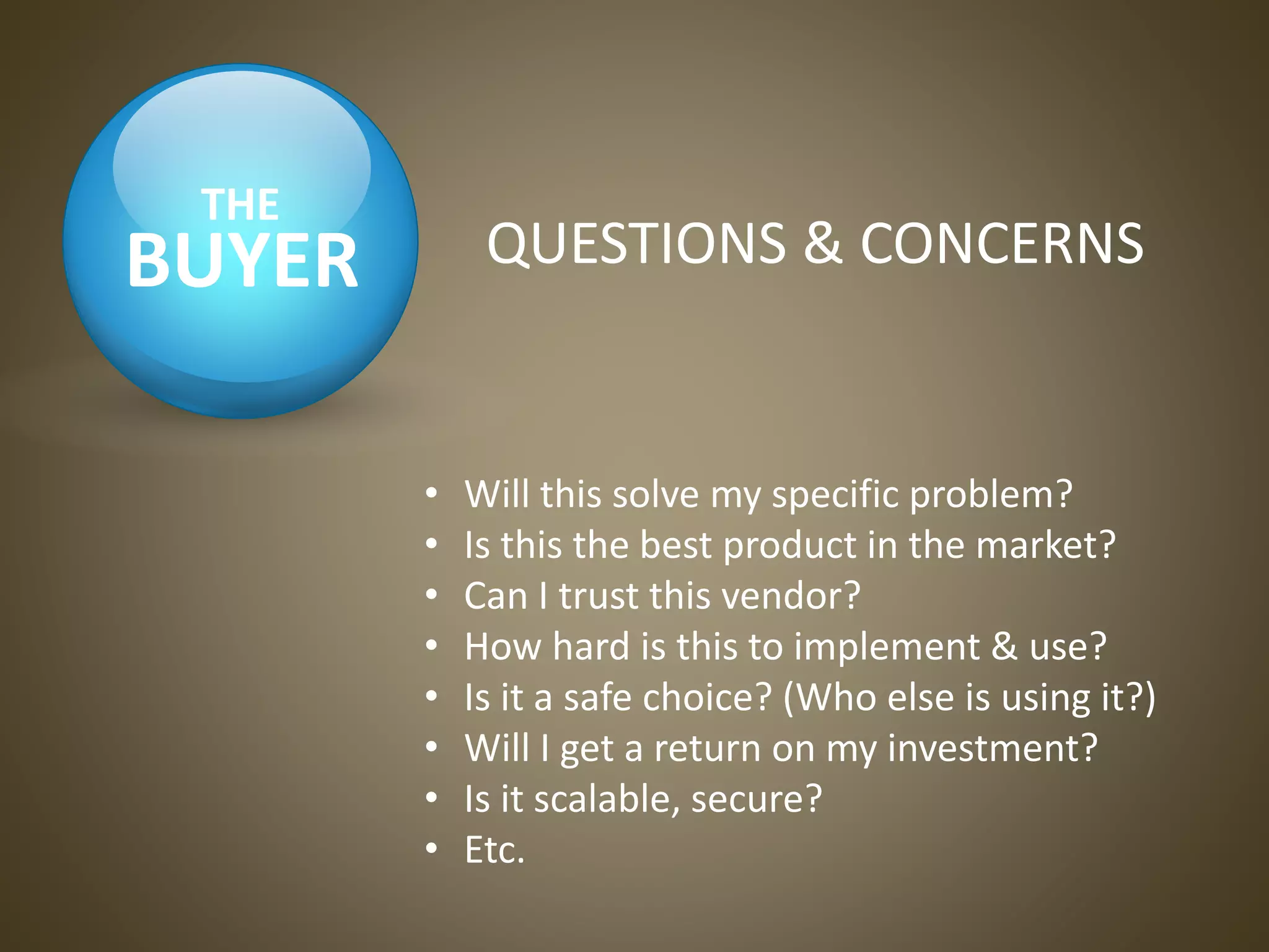 BUYER
THE
QUESTIONS & CONCERNS
• Will this solve my specific problem?
• Is this the best product in the market?
• Can I trust this vendor?
• How hard is this to implement & use?
• Is it a safe choice? (Who else is using it?)
• Will I get a return on my investment?
• Is it scalable, secure?
• Etc.
 