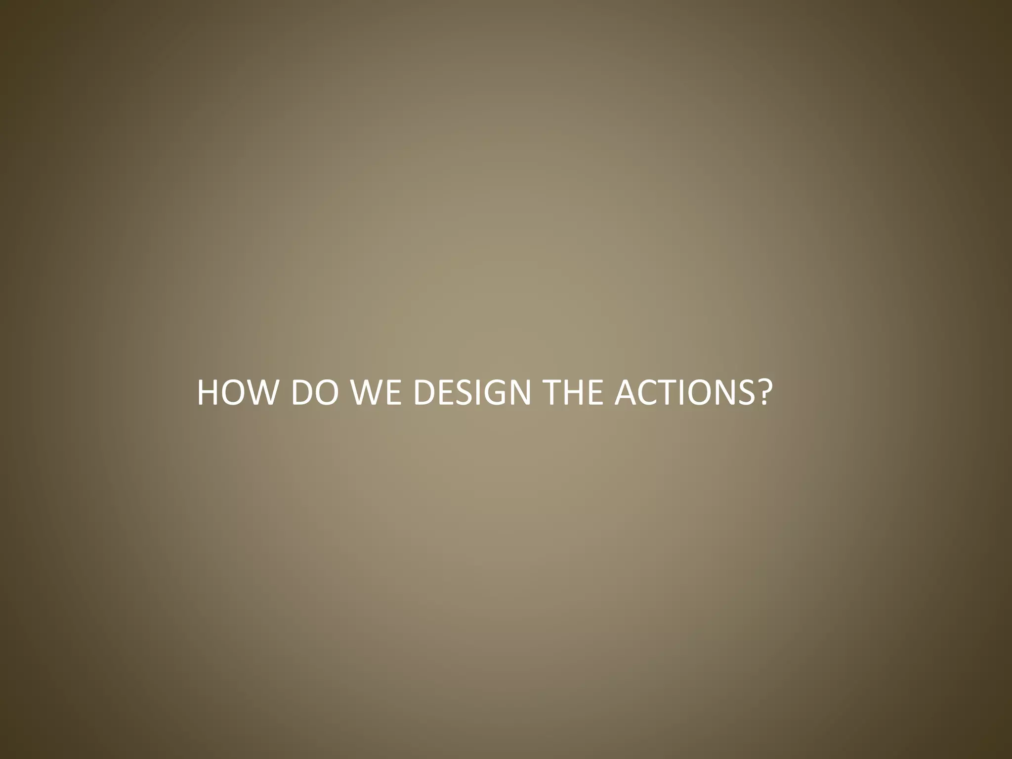 HOW DO WE DESIGN THE ACTIONS?
 