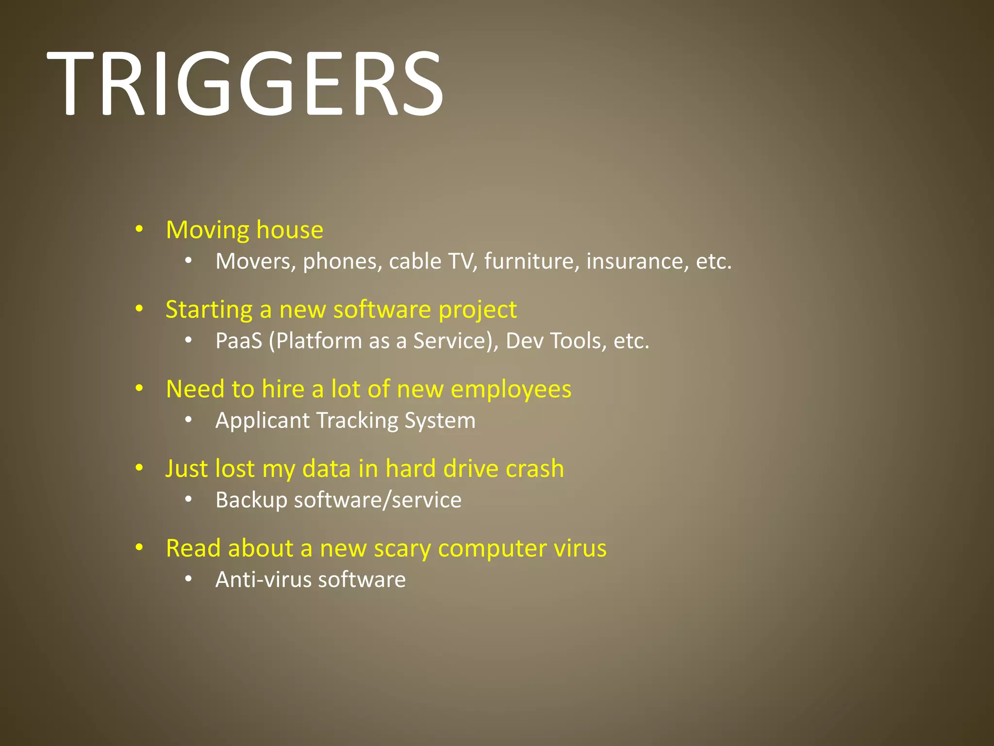 TRIGGERS
• Moving house
• Movers, phones, cable TV, furniture, insurance, etc.
• Starting a new software project
• PaaS (Platform as a Service), Dev Tools, etc.
• Need to hire a lot of new employees
• Applicant Tracking System
• Just lost my data in hard drive crash
• Backup software/service
• Read about a new scary computer virus
• Anti-virus software
 