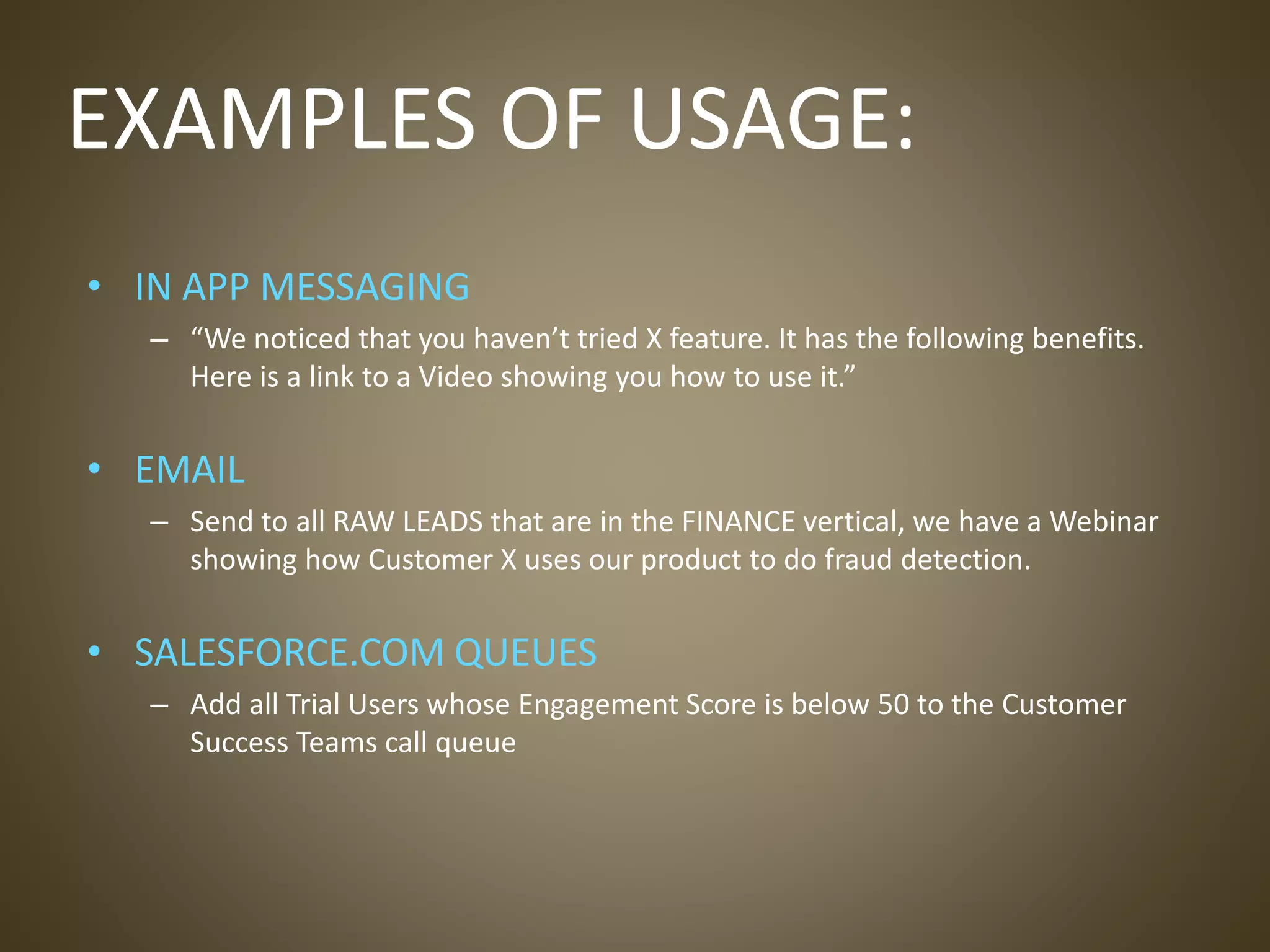 EXAMPLES OF USAGE:
• IN APP MESSAGING
– “We noticed that you haven’t tried X feature. It has the following benefits.
Here is a link to a Video showing you how to use it.”
• EMAIL
– Send to all RAW LEADS that are in the FINANCE vertical, we have a Webinar
showing how Customer X uses our product to do fraud detection.
• SALESFORCE.COM QUEUES
– Add all Trial Users whose Engagement Score is below 50 to the Customer
Success Teams call queue
 