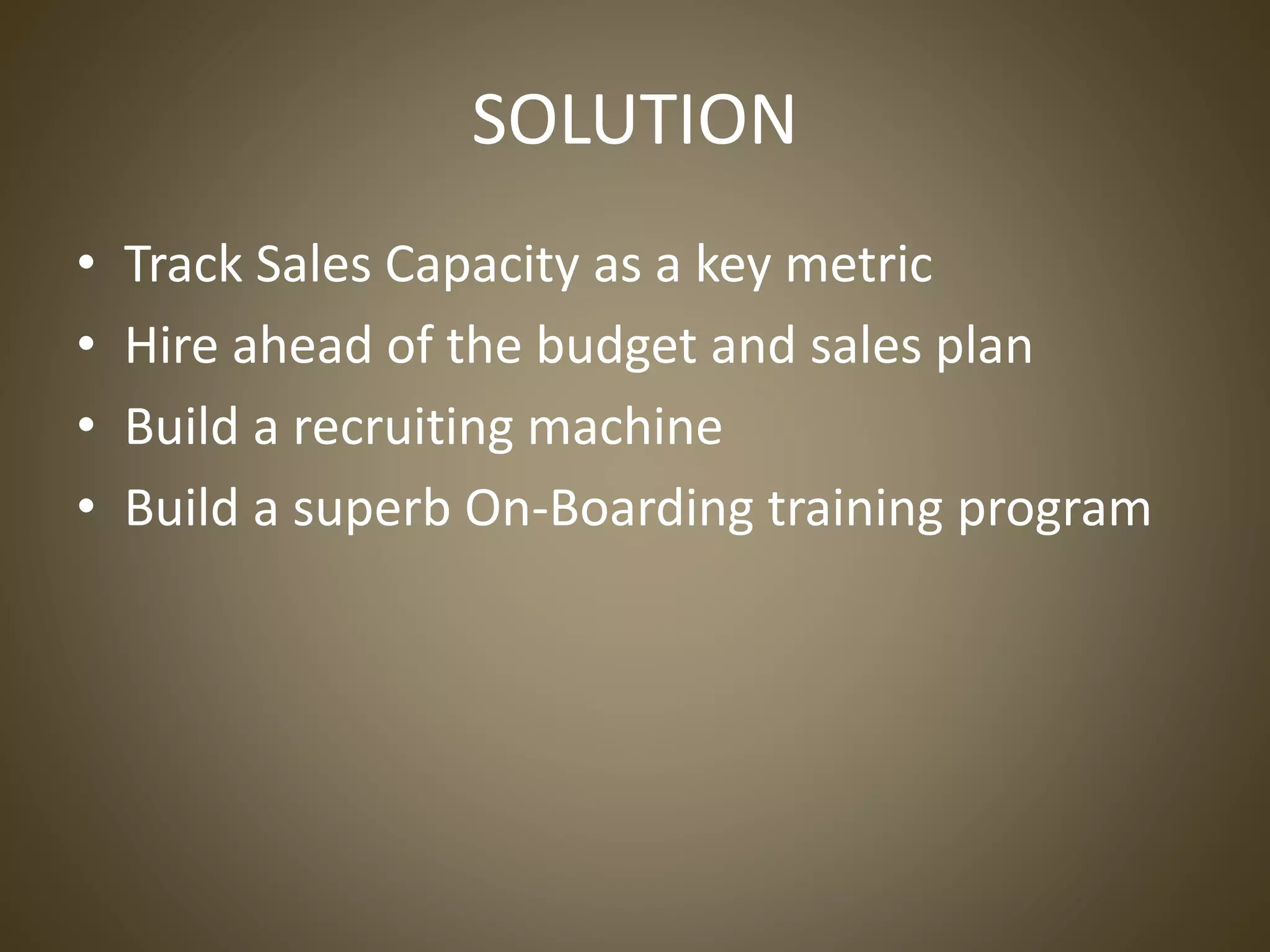SOLUTION
• Track Sales Capacity as a key metric
• Hire ahead of the budget and sales plan
• Build a recruiting machine
• Build a superb On-Boarding training program
 