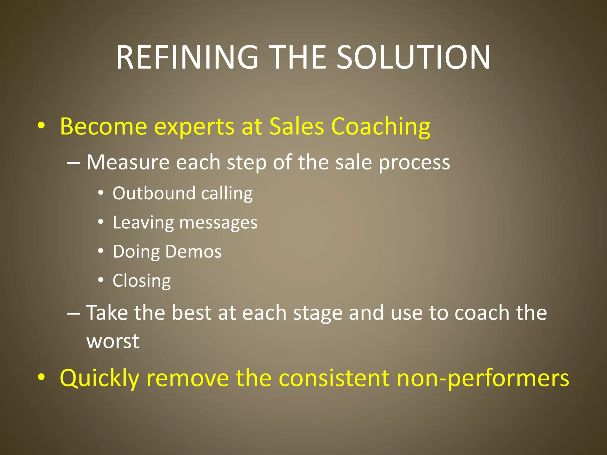REFINING THE SOLUTION
• Become experts at Sales Coaching
– Measure each step of the sale process
• Outbound calling
• Leaving messages
• Doing Demos
• Closing
– Take the best at each stage and use to coach the
worst
• Quickly remove the consistent non-performers
 