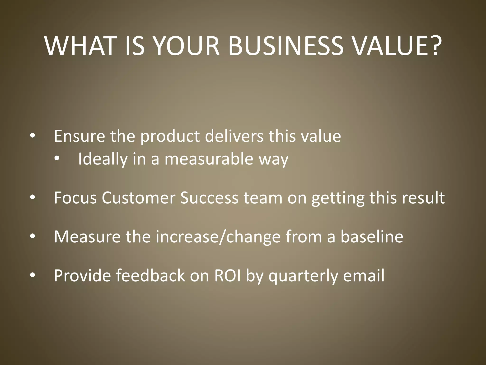 • Ensure the product delivers this value
• Ideally in a measurable way
• Focus Customer Success team on getting this result
• Measure the increase/change from a baseline
• Provide feedback on ROI by quarterly email
WHAT IS YOUR BUSINESS VALUE?
 