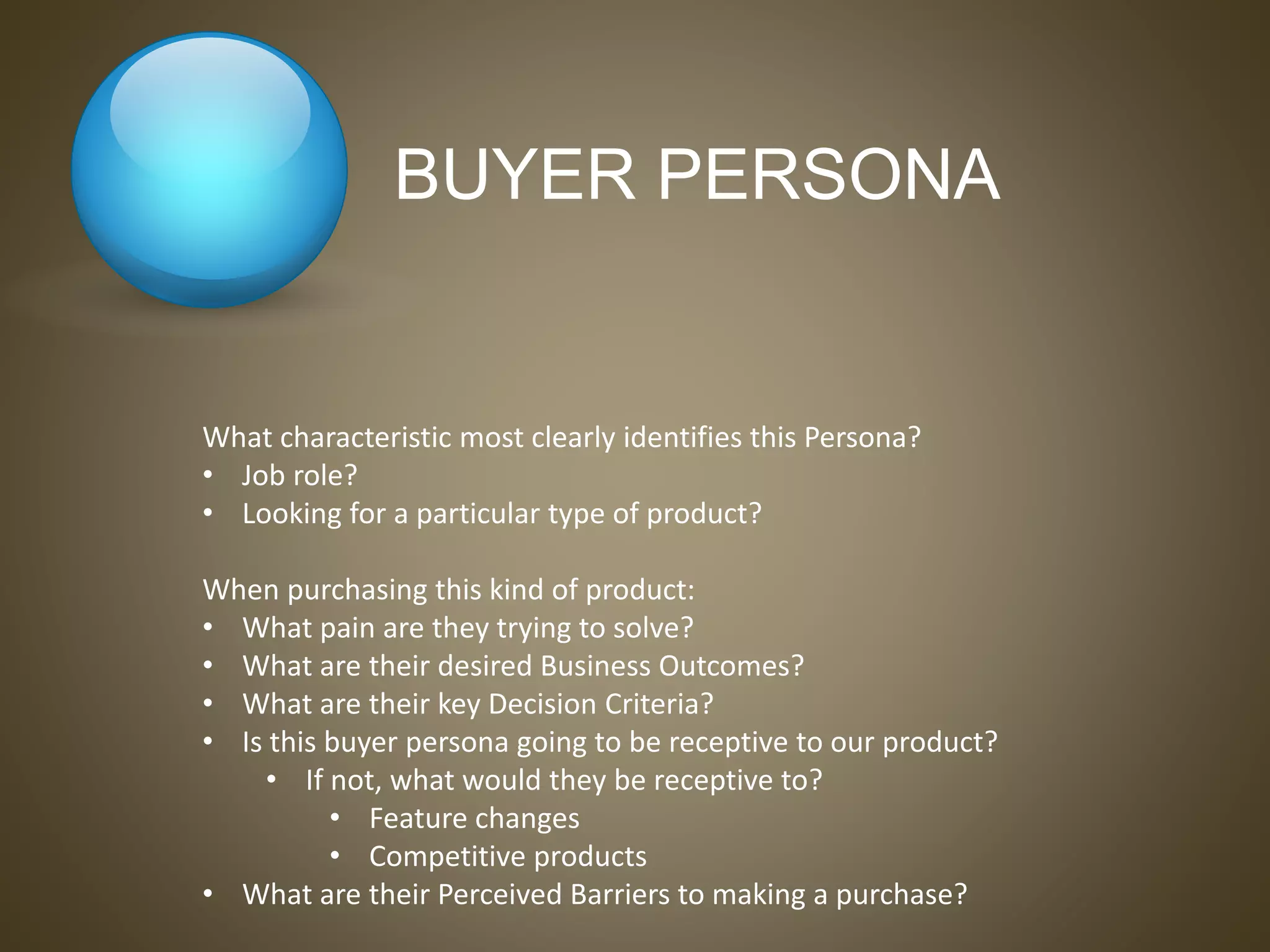 BUYER PERSONA
What characteristic most clearly identifies this Persona?
• Job role?
• Looking for a particular type of product?
When purchasing this kind of product:
• What pain are they trying to solve?
• What are their desired Business Outcomes?
• What are their key Decision Criteria?
• Is this buyer persona going to be receptive to our product?
• If not, what would they be receptive to?
• Feature changes
• Competitive products
• What are their Perceived Barriers to making a purchase?
 