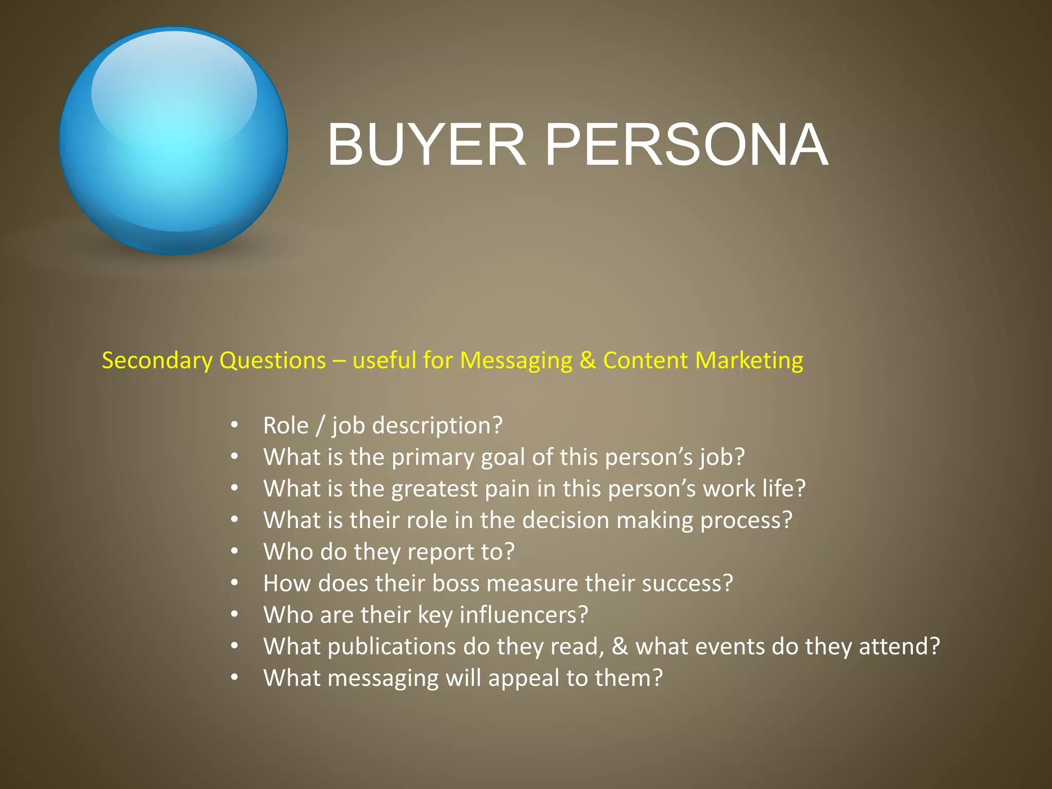 BUYER PERSONA
• Role / job description?
• What is the primary goal of this person’s job?
• What is the greatest pain in this person’s work life?
• What is their role in the decision making process?
• Who do they report to?
• How does their boss measure their success?
• Who are their key influencers?
• What publications do they read, & what events do they attend?
• What messaging will appeal to them?
Secondary Questions – useful for Messaging & Content Marketing
 