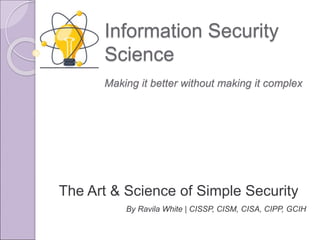 Information Security
Science
The Art & Science of Simple Security
By Ravila White | CISSP, CISM, CISA, CIPP, GCIH
Making it better without making it complex
 