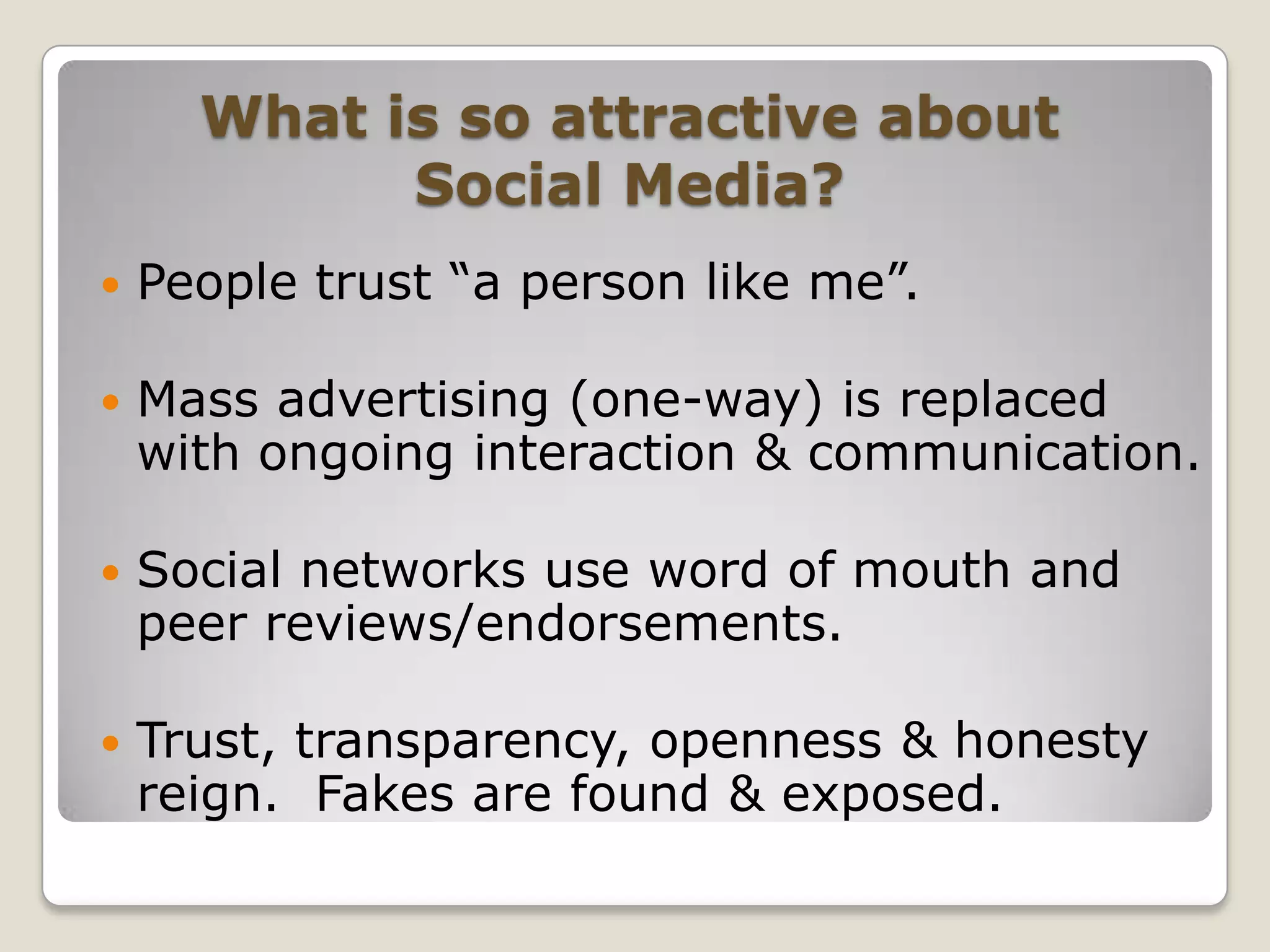 What is so attractive about Social Media?People trust “a person like me”.Mass advertising (one-way) is replaced with ongoing interaction & communication.Social networks use word of mouth and peer reviews/endorsements.Trust, transparency, openness & honesty reign.  Fakes are found & exposed.