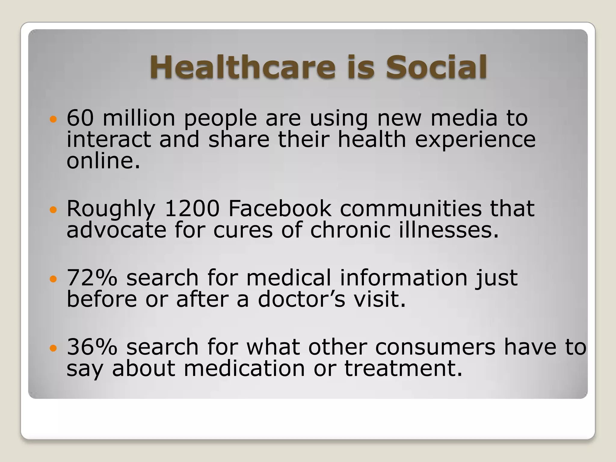Healthcare is Social60 million people are using new media to interact and share their health experience online.Roughly 1200 Facebook communities that advocate for cures of chronic illnesses.72% search for medical information just before or after a doctor’s visit.36% search for what other consumers have to say about medication or treatment.