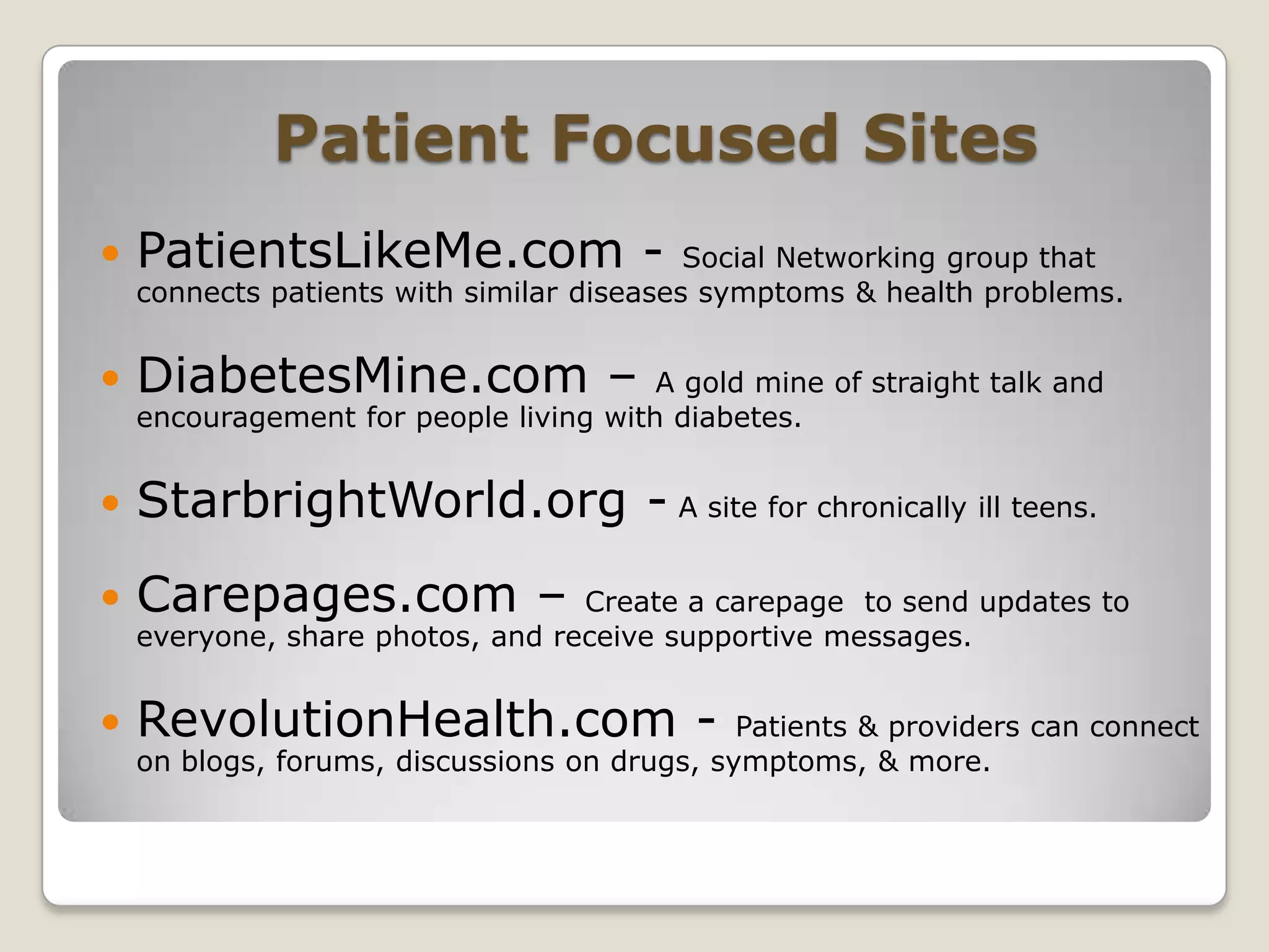 Patient Focused SitesPatientsLikeMe.com - Social Networking group that connects patients with similar diseases symptoms & health problems.DiabetesMine.com – A gold mine of straight talk and encouragement for people living with diabetes.StarbrightWorld.org - A site for chronically ill teens.Carepages.com – Create a carepage  to send updates to everyone, share photos, and receive supportive messages.RevolutionHealth.com - Patients & providers can connect  on blogs, forums, discussions on drugs, symptoms, & more.
