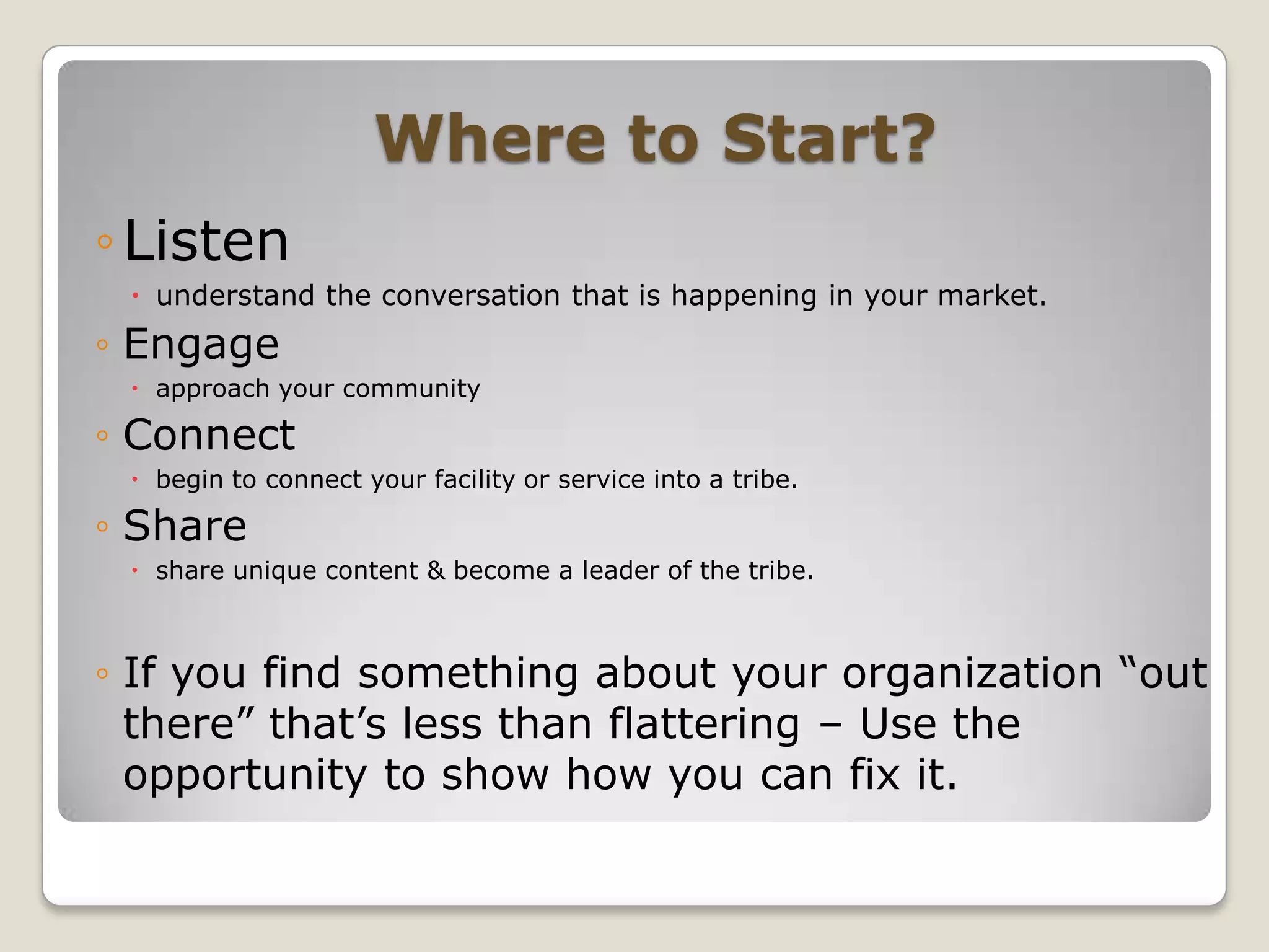Where to Start?Listenunderstand the conversation that is happening in your market.Engage approach your communityConnect begin to connect your facility or service into a tribe.Share share unique content & become a leader of the tribe.If you find something about your organization “out there” that’s less than flattering – Use the opportunity to show how you can fix it. 