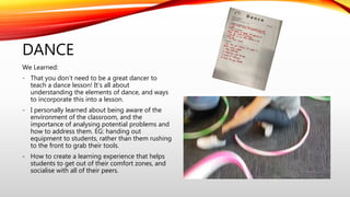 DANCE
We Learned:
- That you don’t need to be a great dancer to
teach a dance lesson! It’s all about
understanding the elements of dance, and ways
to incorporate this into a lesson.
- I personally learned about being aware of the
environment of the classroom, and the
importance of analysing potential problems and
how to address them. EG: handing out
equipment to students, rather than them rushing
to the front to grab their tools.
- How to create a learning experience that helps
students to get out of their comfort zones, and
socialise with all of their peers.
 