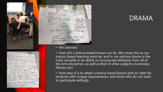 DRAMA
• We Learned:
• How rich a drama-based lesson can be. We chose this as our
inquiry based learning exercise, and in my opinion drama is the
most versatile in its ability to incorporate elements from all of
the Arts disciplines, as well as that of other subjects (numeracy,
literacy etc)
• How easy it is to adapt a drama-based lesson plan to cater for
students with unique requirements, and those who do not want
to participate willingly.
 