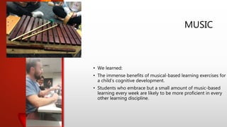 MUSIC
• We learned:
• The immense benefits of musical-based learning exercises for
a child’s cognitive development.
• Students who embrace but a small amount of music-based
learning every week are likely to be more proficient in every
other learning discipline.
 