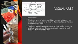 VISUAL ARTS
• We learned:
• The importance of allowing children to make mistakes – no
erasers!! Allow students to observe their mistakes, so they can
learn to correct them.
• “A picture is worth a thousand words” – the ability to express
and interpret meaning through pictures is a powerful tool,
both for students and teachers.
 