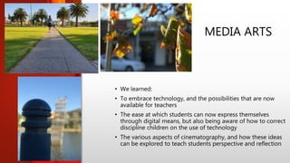 MEDIA ARTS
• We learned:
• To embrace technology, and the possibilities that are now
available for teachers
• The ease at which students can now express themselves
through digital means, but also being aware of how to correct
discipline children on the use of technology
• The various aspects of cinematography, and how these ideas
can be explored to teach students perspective and reflection
 