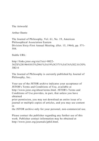 The Artworld
Arthur Danto
The Journal of Philosophy, Vol. 61, No. 19, American
Philosophical Association Eastern
Division Sixty-First Annual Meeting. (Oct. 15, 1964), pp. 571-
584.
Stable URL:
http://links.jstor.org/sici?sici=0022-
362X%2819641015%2961%3A19%3C571%3ATA%3E2.0.CO%
3B2-6
The Journal of Philosophy is currently published by Journal of
Philosophy, Inc..
Your use of the JSTOR archive indicates your acceptance of
JSTOR's Terms and Conditions of Use, available at
http://www.jstor.org/about/terms.html. JSTOR's Terms and
Conditions of Use provides, in part, that unless you have
obtained
prior permission, you may not download an entire issue of a
journal or multiple copies of articles, and you may use content
in
the JSTOR archive only for your personal, non-commercial use.
Please contact the publisher regarding any further use of this
work. Publisher contact information may be obtained at
http://www.jstor.org/journals/jphil.html.
 