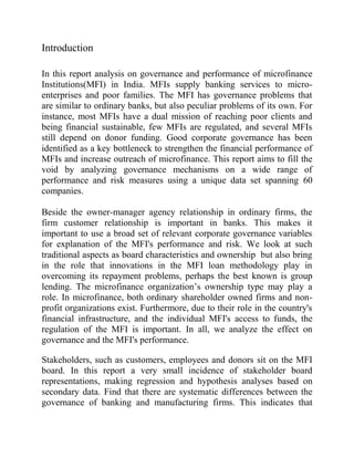 Introduction

In this report analysis on governance and performance of microfinance
Institutions(MFI) in India. MFIs supply banking services to micro-
enterprises and poor families. The MFI has governance problems that
are similar to ordinary banks, but also peculiar problems of its own. For
instance, most MFIs have a dual mission of reaching poor clients and
being financial sustainable, few MFIs are regulated, and several MFIs
still depend on donor funding. Good corporate governance has been
identified as a key bottleneck to strengthen the financial performance of
MFIs and increase outreach of microfinance. This report aims to fill the
void by analyzing governance mechanisms on a wide range of
performance and risk measures using a unique data set spanning 60
companies.

Beside the owner-manager agency relationship in ordinary firms, the
firm customer relationship is important in banks. This makes it
important to use a broad set of relevant corporate governance variables
for explanation of the MFI's performance and risk. We look at such
traditional aspects as board characteristics and ownership but also bring
in the role that innovations in the MFI loan methodology play in
overcoming its repayment problems, perhaps the best known is group
lending. The microfinance organization’s ownership type may play a
role. In microfinance, both ordinary shareholder owned firms and non-
profit organizations exist. Furthermore, due to their role in the country's
financial infrastructure, and the individual MFI's access to funds, the
regulation of the MFI is important. In all, we analyze the effect on
governance and the MFI's performance.

Stakeholders, such as customers, employees and donors sit on the MFI
board. In this report a very small incidence of stakeholder board
representations, making regression and hypothesis analyses based on
secondary data. Find that there are systematic differences between the
governance of banking and manufacturing firms. This indicates that
 