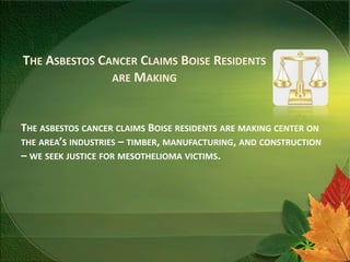 THE ASBESTOS CANCER CLAIMS BOISE RESIDENTS
               ARE MAKING



THE ASBESTOS CANCER CLAIMS BOISE RESIDENTS ARE MAKING CENTER ON
THE AREA’S INDUSTRIES – TIMBER, MANUFACTURING, AND CONSTRUCTION
– WE SEEK JUSTICE FOR MESOTHELIOMA VICTIMS.
 