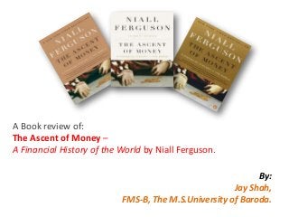 A Book review of:
The Ascent of Money –
A Financial History of the World by Niall Ferguson.
By:
Jay Shah,
FMS-B, The M.S.University of Baroda.
 