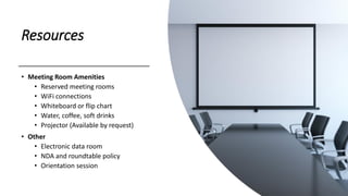 Resources
• Meeting Room Amenities
• Reserved meeting rooms
• WiFi connections
• Whiteboard or flip chart
• Water, coffee, soft drinks
• Projector (Available by request)
• Other
• Electronic data room
• NDA and roundtable policy
• Orientation session
 