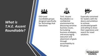 What is
T.H.E. Ascent
Roundtable?
CEO-Level
roundtable groups
designed specifically
for Technology Hub
Executives
T.H.E. Ascent
Roundtable is a
confidential
environment for
discussing sensitive
business issues,
formulating
business strategies,
and encouraging
execution and
attainment of goals
through
accountability to
the group.
Especially conceived
for leaders with the
desire and ambition
to achieve
accelerated growth
and willing to share
their experience and
search for novel
solutions.
 