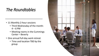 The Roundtables
• 11 Monthly 2-hour sessions
• Third Wednesday of the month:
4 – 6 PM
• Meeting rooms in the Cummings
Center – Beverly
• One annual full-day work retreat
• Time and location TBD by the
group
 