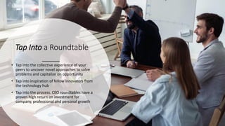 Tap Into a Roundtable
• Tap into the collective experience of your
peers to uncover novel approaches to solve
problems and capitalize on opportunity
• Tap into inspiration of fellow innovators from
the technology hub
• Tap into the process. CEO roundtables have a
proven high return on investment for
company, professional and personal growth
 