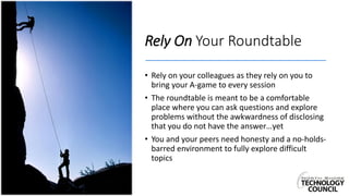 Rely On Your Roundtable
• Rely on your colleagues as they rely on you to
bring your A-game to every session
• The roundtable is meant to be a comfortable
place where you can ask questions and explore
problems without the awkwardness of disclosing
that you do not have the answer…yet
• You and your peers need honesty and a no-holds-
barred environment to fully explore difficult
topics
 