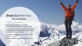 Break Out With Your
Roundtable
• Break out of the routine and constant
bombardment of the daily business struggle.
• For a couple of hours each month, create some
time for yourself to focus – focus on topics that
are strategic for your business.
• Probe matters at greater depth and with more
intensity.
• Focus on complex issues affecting your success.
 