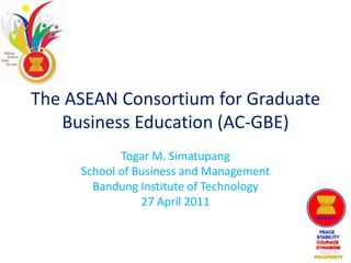 The ASEAN Consortium for Graduate Business Education (AC-GBE) Togar M. Simatupang School of Business and Management Bandung Institute of Technology 27 April 2011 