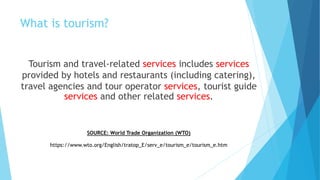 What is tourism?
Tourism and travel-related services includes services
provided by hotels and restaurants (including catering),
travel agencies and tour operator services, tourist guide
services and other related services.
SOURCE: World Trade Organization (WTO)
https://www.wto.org/English/tratop_E/serv_e/tourism_e/tourism_e.htm
 