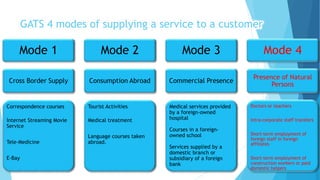 Mode 1
Cross Border Supply
Correspondence courses
Internet Streaming Movie
Service
Tele-Medicine
E-Bay
Mode 2
Consumption Abroad
Tourist Activities
Medical treatment
Language courses taken
abroad.
Mode 3
Commercial Presence
Medical services provided
by a foreign-owned
hospital
Courses in a foreign-
owned school
Services supplied by a
domestic branch or
subsidiary of a foreign
bank
Mode 4
Presence of Natural
Persons
Doctors or teachers
Intra-corporate staff transfers
Short-term employment of
foreign staff in foreign
affiliates
Short-term employment of
construction workers or paid
domestic helpers
GATS 4 modes of supplying a service to a customer
 