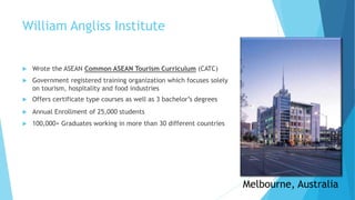 William Angliss Institute
 Wrote the ASEAN Common ASEAN Tourism Curriculum (CATC)
 Government registered training organization which focuses solely
on tourism, hospitality and food industries
 Offers certificate type courses as well as 3 bachelor’s degrees
 Annual Enrollment of 25,000 students
 100,000+ Graduates working in more than 30 different countries
Melbourne, Australia
 