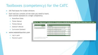 Toolboxes (competency) for the CATC
 242 Tool boxes for 6 labor divisions
 Each tool box contains all the tools you need to teach,
learn and be assessed on a single competency
 PowerPoint Slides
 Trainer Manual
 Trainee Manual
 Assessor’s Manual
 Curriculum Standard
 www.waseantourism.com
 Log In: guest
 Password: guest1
 
